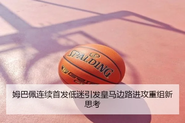 姆巴佩连续首发低迷引发皇马边路进攻重组新思考