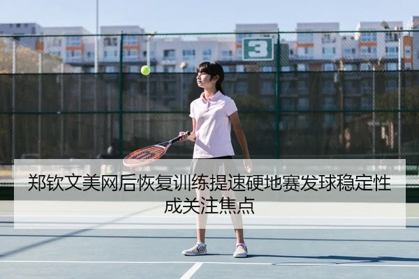 郑钦文美网后恢复训练提速硬地赛发球稳定性成关注焦点
